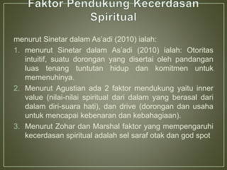 menurut Sinetar dalam As’adi (2010) ialah:
1. menurut Sinetar dalam As’adi (2010) ialah: Otoritas
intuitif, suatu dorongan yang disertai oleh pandangan
luas tenang tuntutan hidup dan komitmen untuk
memenuhinya.
2. Menurut Agustian ada 2 faktor mendukung yaitu inner
value (nilai-nilai spiritual dari dalam yang berasal dari
dalam diri-suara hati), dan drive (dorongan dan usaha
untuk mencapai kebenaran dan kebahagiaan).
3. Menurut Zohar dan Marshal faktor yang mempengaruhi
kecerdasan spiritual adalah sel saraf otak dan god spot
 