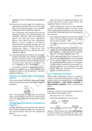 10 CHEMISTRY
significant. Thus, 2.005 has four significant
figures.
(4) Zeros at the end or right of a number are
significant provided they are on the right
side of the decimal point. For example,
0.200 g has three significant figures.
But, if otherwise, the terminal zeros are not
significant if there is no decimal point. For
example, 100 has only one significant
figure, but 100. has three significant
figures and 100.0 has four significant
figures. Such numbers are better
represented in scientific notation. We can
express the number 100 as 1×102
for one
significant figure, 1.0×102
for two
significant figures and 1.00×102 for three
significant figures.
(5) Counting numbers of objects, for example,
2 balls or 20 eggs, have infinite significant
figures as these are exact numbers and can
be represented by writing infinite number
of zeros after placing a decimal i.e.,
2 = 2.000000 or 20 = 20.000000
In numbers written in scientific notation,
all digits are significant e.g., 4.01×102
has three
significant figures, and 8.256 × 10–3
has four
significant figures.
Addition and Subtraction of Significant
Figures
The result cannot have more digits to the right
of the decimal point than either of the original
numbers.
12.11
18.0
1.012
31.122
Here, 18.0 has only one digit after the decimal
point and the result should be reported only
up to one digit after the decimal point which
is 31.1.
Multiplication and Division of Significant
Figures
In these operations, the result must be reported
with no more significant figures as are there in
the measurement with the few significant
figures.
2.5×1.25 = 3.125
Since 2.5 has two significant figures, the
result should not have more than two
significant figures, thus, it is 3.1.
While limiting the result to the required
number of significant figures as done in the
above mathematical operation, one has to keep
in mind the following points for rounding off
the numbers
1. If the rightmost digit to be removed is more
than 5, the preceding number is increased
by one. for example, 1.386
If we have to remove 6, we have to round it
to 1.39
2. If the rightmost digit to be removed is less
than5,theprecedingnumberisnotchanged.
For example, 4.334 if 4 is to be removed,
then the result is rounded upto 4.33.
3. If the rightmost digit to be removed is 5,
then the preceding number is not changed
if it is an even number but it is increased
by one if it is an odd number. For example,
if 6.35 is to be rounded by removing 5, we
have to increase 3 to 4 giving 6.4 as the
result. However, if 6.25 is to be rounded
off it is rounded off to 6.2.
1.4.3 Dimensional Analysis
Often while calculating, there is a need to
convert units from one system to other. The
method used to accomplish this is called factor
label method or unit factor method or
dimensional analysis. This is illustrated
below.
Example
A piece of metal is 3 inch (represented by in)
long. What is its length in cm?
We know that 1 in = 2.54 cm
From this equivalence, we can write
1 in 2.54cm
1
2.54cm 1 in
= =
thus
1 in
2.54cm equals 1 and
2.54cm
1 in also
equals 1. Both of these are called unit factors.
If some number is multiplied by these unit
factors (i.e. 1), it will not be affected otherwise.
©
N
C
ER
T
notto
be
republished
 