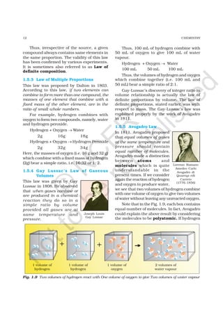 12 CHEMISTRY
Thus, irrespective of the source, a given
compound always contains same elements in
the same proportion. The validity of this law
has been confirmed by various experiments.
It is sometimes also referred to as Law of
definite composition.
1.5.3 Law of Multiple Proportions
This law was proposed by Dalton in 1803.
According to this law, if two elements can
combine to form more than one compound, the
masses of one element that combine with a
fixed mass of the other element, are in the
ratio of small whole numbers.
For example, hydrogen combines with
oxygen to form two compounds, namely, water
and hydrogen peroxide.
Hydrogen + Oxygen → Water
2g 16g 18g
Hydrogen + Oxygen → Hydrogen Peroxide
2g 32g 34g
Here, the masses of oxygen (i.e. 16 g and 32 g)
which combine with a fixed mass of hydrogen
(2g) bear a simple ratio, i.e. 16:32 or 1: 2.
1.5.4 Gay Lussac’s Law of Gaseous
Volumes
This law was given by Gay
Lussac in 1808. He observed
that when gases combine or
are produced in a chemical
reaction they do so in a
simple ratio by volume
provided all gases are at
same temperature and
pressure.
Thus, 100 mL of hydrogen combine with
50 mL of oxygen to give 100 mL of water
vapour.
Hydrogen + Oxygen → Water
100 mL 50 mL 100 mL
Thus, the volumes of hydrogen and oxygen
which combine together (i.e. 100 mL and
50 mL) bear a simple ratio of 2:1.
Gay-Lussac’s discovery of integer ratio in
volume relationship is actually the law of
definite proportions by volume. The law of
definite proportions, stated earlier, was with
respect to mass. The Gay-Lussac’s law was
explained properly by the work of Avogadro
in 1811.
1.5.5 Avogadro Law
In 1811, Avogadro proposed
that equal volumes of gases
at the same temperature and
pressure should contain
equal number of molecules.
Avogadro made a distinction
between atoms and
molecules which is quite
understandable in the
present times. If we consider
again the reaction of hydrogen
and oxygen to produce water,
we see that two volumes of hydrogen combine
with one volume of oxygen to give two volumes
of water without leaving any unreacted oxygen.
Note that in the Fig. 1.9, each box contains
equal number of molecules. In fact, Avogadro
could explain the above result by considering
the molecules to be polyatomic. If hydrogen
Joseph Louis
Gay Lussac
Lorenzo Romano
Amedeo Carlo
Avogadro di
Quareqa edi
Carreto
(1776-1856)
Fig. 1.9 Two volumes of hydrogen react with One volume of oxygen to give Two volumes of water vapour
©
N
C
ER
T
notto
be
republished
 