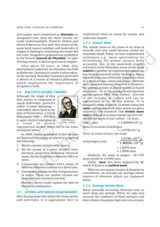 13SOME BASIC CONCEPTS OF CHEMISTRY
and oxygen were considered as diatomic as
recognised now, then the above results are
easily understandable. However, Dalton and
others believed at that time that atoms of the
same kind cannot combine and molecules of
oxygen or hydrogen containing two atoms did
not exist. Avogadro’s proposal was published
in the French Journal de Physidue. In spite
of being correct, it did not gain much support.
After about 50 years, in 1860, first
international conference on chemistry was held
in Karlsruhe, Germany to resolve various ideas.
At the meeting, Stanislao Cannizaro presented
a sketch of a course of chemical philosophy
which emphasised the importance of
Avogadro’s work.
1.6 DALTON’S ATOMIC THEORY
Although the origin of idea
that matter is composed of
small indivisible particles
called ‘a-tomio’ (meaning —
indivisible), dates back to the
time of Democritus, a Greek
Philosopher (460 — 370 BC),
it again started emerging as
a result of several
experimental studies which led to the Laws
mentioned above.
In 1808, Dalton published ‘A New System
of Chemical Philosophy’ in which he proposed
the following :
1. Matter consists of indivisible atoms.
2. All the atoms of a given element have
identical properties including identical
mass. Atoms of different elements differ in
mass.
3. Compounds are formed when atoms of
different elements combine in a fixed ratio.
4. Chemical reactions involve reorganisation
of atoms. These are neither created nor
destroyed in a chemical reaction.
Dalton’s theory could explain the laws of
chemical combination.
1.7 ATOMIC AND MOLECULAR MASSES
After having some idea about the terms atoms
and molecules, it is appropriate here to
understand what we mean by atomic and
molecular masses.
1.7.1 Atomic Mass
The atomic mass or the mass of an atom is
actually very-very small because atoms are
extremely small. Today, we have sophisticated
techniques e.g., mass spectrometry for
determining the atomic masses fairly
accurately. But, in the nineteenth century,
scientists could determine mass of one atom
relativeto another by experimental means, as
has been mentioned earlier. Hydrogen, being
lightest atom was arbitrarily assigned a mass
of 1 (without any units) and other elements
were assigned masses relative to it. However,
the present system of atomic masses is based
on carbon - 12 as the standard and has been
agreed upon in 1961. Here, Carbon - 12 is one
of the isotopes of carbon and can be
represented as 12C. In this system, 12C is
assigned a mass of exactly 12 atomic mass unit
(amu) and masses of all other atoms are given
relative to this standard. One atomic mass
unitis defined as a mass exactly equal to one-
twelfth the mass of one carbon - 12 atom.
And 1 amu = 1.66056×10–24 g
Mass of an atom of hydrogen
= 1.6736×10–24 g
Thus, in terms of amu, the mass
of hydrogen atom =
–24
–24
1.6736 10 g
1.66056 10 g
×
×
= 1.0078 amu
= 1.0080 amu
Similarly, the mass of oxygen - 16 (16O)
atom would be 15.995 amu.
Today, ‘amu’ has been replaced by ‘u’
which is known as unified mass.
When we use atomic masses of elements in
calculations, we actually use average atomic
masses of elements which are explained
below.
1.7.2 Average Atomic Mass
Many naturally occurring elements exist as
more than one isotope. When we take into
account the existence of these isotopes and
their relative abundance (per cent occurrence),
John Dalton
(1776—1884)
©
N
C
ER
T
notto
be
republished
 