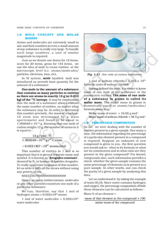 15SOME BASIC CONCEPTS OF CHEMISTRY
1.8 MOLE CONCEPT AND MOLAR
MASSES
Atoms and molecules are extremely small in
size and their numbers in even a small amount
of any substance is really very large. To handle
such large numbers, a unit of similar
magnitude is required.
Just as we denote one dozen for 12 items,
score for 20 items, gross for 144 items, we
use the idea of mole to count entities at the
microscopic level (i.e. atoms/molecules/
particles, electrons, ions, etc).
In SI system, mole (symbol, mol) was
introduced as seventh base quantity for the
amount of a substance.
One mole is the amount of a substance
that contains as many particles or entities
as there are atoms in exactly 12 g (or 0.012
kg) of the 12
C isotope. It may be emphasised
that the mole of a substance always contain
the same number of entities, no matter what
the substance may be. In order to determine
this number precisely, the mass of a carbon–
12 atom was determined by a mass
spectrometer and found to be equal to
1.992648 × 10–23 g. Knowing that one mole of
carbon weighs 12 g, the number of atoms in it
is equal to :
12
23 12
12 g/mol C
1.992648 10 g/ Catom−
×
23
6.0221367 10 atoms/mol= ×
This number of entities in 1 mol is so
important that it is given a separate name and
symbol. It is known as ‘Avogadro constant’,
denoted by NA
in honour of Amedeo Avogadro.
To really appreciate largeness of this number,
let us write it with all the zeroes without using
any powers of ten.
602213670000000000000000
Hence, so many entities (atoms, molecules
or any other particle) constitute one mole of a
particular substance.
We can, therefore, say that 1 mol of
hydrogen atoms = 6.022×1023 atoms
1 mol of water molecules = 6.022×1023
water molecules
1 mol of sodium chloride = 6.022 × 1023
formula units of sodium chloride
Having defined the mole, it is easier to know
mass of one mole of the substance or the
constituent entities. The mass of one mole
of a substance in grams is called its
molar mass. The molar mass in grams is
numerically equal to atomic/molecular/
formula mass in u.
Molar mass of water = 18.02 g mol-1
Molar mass of sodium chloride = 58.5 g mol-1
1.9 PERCENTAGE COMPOSITION
So far, we were dealing with the number of
entities present in a given sample. But many a
time, the information regarding the percentage
of a particular element present in a compound
is required. Suppose an unknown or new
compound is given to you, the first question
you would ask is: what is its formula or what
are its constituents and in what ratio are they
present in the given compound? For known
compounds also, such information provides a
check whether the given sample contains the
same percentage of elements as is present in a
pure sample. In other words, one can check
the purity of a given sample by analysing this
data.
Let us understand it by taking the example
of water (H2O). Since water contains hydrogen
and oxygen, the percentage composition ofboth
these elements can be calculated as follows :
Mass % of an element =
mass of that element in the compound × 100
molar mass of the compound
Fig. 1.11 One mole of various substances
©
N
C
ER
T
notto
be
republished
 