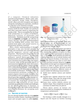 2 CHEMISTRY
of a computer. Chemical industries
manufacturing fertilizers, alkalis, acids, salts,
dyes, polymers, drugs, soaps, detergents,
metals, alloys and other inorganic and organic
chemicals, including new materials, contribute
in a big way to the national economy.
Chemistry plays an important role in meeting
human needs for food, health care products
and other materials aimed at improving the
quality of life. This is exemplified by the large
scale production of a variety of fertilizers,
improved varieties of pesticides and
insecticides. Similarly many life saving drugs
such as cisplatin and taxol, are effective in
cancer therapy and AZT (Azidothymidine)
used for helping AIDS victims, have been
isolated from plant and animal sources or
prepared by synthetic methods.
With a better understanding of chemical
principles it has now become possible to
design and synthesize new materials having
specific magnetic, electric and optical
properties. This has lead to the production of
superconducting ceramics, conducting
polymers, optical fibres and large scale
miniaturization of solid state devices. In recent
years chemistry has tackled with a fair degree
of success some of the pressing aspects of
environmental degradation. Safer alternatives
to environmentally hazardous refrigerants like
CFCs (chlorofluorocarbons), responsible for
ozone depletion in the stratosphere, have been
successfully synthesised. However, many big
environmental problems continue to be
matters of grave concern to the chemists. One
such problem is the management of the Green
House gases like methane, carbon dioxide etc.
Understanding of bio-chemical processes, use
of enzymes for large-scale production of
chemicals and synthesis of new exotic
materials are some of the intellectual challenges
for the future generation of chemists. A
developing country like India needs talented
and creative chemists for accepting such
challenges.
1.2 NATURE OF MATTER
You are already familiar with the term matter
from your earlier classes. Anything which has
mass and occupies space is called matter.
Fig. 1.1 Arrangement of particles in solid, liquid
and gaseous state
Everything around us, for example, book, pen,
pencil, water, air, all living beings etc. are
composed of matter. You know that they have
mass and they occupy space.
You are also aware that matter can exist in
three physical states viz. solid, liquid and gas.
The constituent particles of matter in these
three states can be represented as shown in
Fig. 1.1. In solids, these particles are held very
close to each other in an orderly fashion and
there is not much freedom of movement. In
liquids, the particles are close to each other
but they can move around. However, in gases,
the particles are far apart as compared to those
present in solid or liquid states and their
movement is easy and fast. Because of such
arrangement of particles, different states of
matter exhibit the following characteristics:
(i) Solids have definite volume and definite
shape.
(ii) Liquids have definite volume but not the
definite shape. They take the shape of the
container in which they are placed.
(iii) Gases have neither definite volume nor
definite shape. They completely occupy the
container in which they are placed.
These three states of matter are
interconvertible by changing the conditions of
temperature and pressure.
Solid
heat
cool
⇀↽ liquid
heat
cool
⇀↽ Gas
On heating a solid usually changes to a
liquid and the liquid on further heating
©
N
C
ER
T
notto
be
republished
 