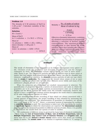 21SOME BASIC CONCEPTS OF CHEMISTRY
Problem 1.8
The density of 3 M solution of NaCl is
1.25 g mL–1
. Calculate molality of the
solution.
Solution
M = 3 mol L–1
Mass of NaCl
in 1 L solution = 3 × 58.5 = 175.5 g
Mass of
1L solution = 1000 × 1.25 = 1250 g
(since density = 1.25 g mL
–1
)
Mass of
water in solution = 1250 –175.5
= 1074.5
g
Molality
No. of moles of solute
=
Mass of solvent in kg
3 mol
=
1.0745kg
= 2.79 m
Often in a chemistry laboratory, a solution
of a desired concentration is prepared by
diluting a solution of known higher
concentration. The solution of higher
concentration is also known as stock
solution. Note that molality of a solution
does not change with temperature since
mass remains unaffected with
temperature.
SUMMARY
The study of chemistry is very important as its domain encompasses every sphere of
life. Chemists study the properties and structure of substances and the changes
undergone by them. All substances contain matter which can exist in three states –
solid, liquid or gas. The constituent particles are held in different ways in these states of
matter and they exhibit their characteristic properties. Matter can also be classified into
elements, compounds or mixtures. An element contains particles of only one type which
may be atoms or molecules. The compounds are formed where atoms of two or more
elements combine in a fixed ratio to each other. Mixtures occur widely and many of the
substances present around us are mixtures.
When the properties of a substance are studied, measurement is inherent. The
quantification of properties requires a system of measurement and units in which the
quantities are to be expressed. Many systems of measurement exist out of which the
English and the Metric Systems are widely used. The scientific community, however, has
agreed to have a uniform and common system throughout the world which is abbreviated
as SI units (International System of Units).
Since measurements involve recording of data which are always associated with a
certain amount of uncertainty, the proper handling of data obtained by measuring the
quantities is very important. The measurements of quantities in chemistry are spread
over a wide range of 10–31
to 10+23
. Hence, a convenient system of expressing the numbers
in scientific notation is used. The uncertainty is taken care of by specifying the number
of significant figures in which the observations are reported. The dimensional analysis
helps to express the measured quantities in different systems of units. Hence, it is possible
to interconvert the results from one system of units to another.
The combination of different atoms is governed by basic laws of chemical combination
– these being the Law of Conservation of Mass, Law of Definite Proportions, Law of
Multiple Proportions, Gay Lussac’s Law of Gaseous Volumes and Avogadro Law. All
these laws led to the Dalton’s atomic theory which states that atoms are building
blocks of matter. The atomic mass of an element is expressed relative to 12
C isotope of
©
N
C
ER
T
notto
be
republished
 
