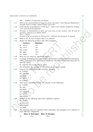 23SOME BASIC CONCEPTS OF CHEMISTRY
(iii) Number of molecules of ethane.
1.11 What is the concentration of sugar (C12
H22
O11
) in mol L–1
if its 20 g are dissolved in
enough water to make a final volume up to 2L?
1.12 If the density of methanol is 0.793 kg L–1
, what is its volume needed for making
2.5 L of its 0.25 M solution?
1.13 Pressure is determined as force per unit area of the surface. The SI unit of
pressure, pascal is as shown below :
1Pa = 1N m–2
If mass of air at sea level is 1034 g cm–2
, calculate the pressure in pascal.
1.14 What is the SI unit of mass? How is it defined?
1.15 Match the following prefixes with their multiples:
Prefixes Multiples
(i) micro 106
(ii) deca 109
(iii) mega 10–6
(iv) giga 10–15
(v) femto 10
1.16 What do you mean by significant figures ?
1.17 A sample of drinking water was found to be severely contaminated with chloroform,
CHCl3
, supposed to be carcinogenic in nature. The level of contamination was 15
ppm (by mass).
(i) Express this in percent by mass.
(ii) Determine the molality of chloroform in the water sample.
1.18 Express the following in the scientific notation:
(i) 0.0048
(ii) 234,000
(iii) 8008
(iv) 500.0
(v) 6.0012
1.19 How many significant figures are present in the following?
(i) 0.0025
(ii) 208
(iii) 5005
(iv) 126,000
(v) 500.0
(vi) 2.0034
1.20 Round up the following upto three significant figures:
(i) 34.216
(ii) 10.4107
(iii) 0.04597
(iv) 2808
1.21 The following data are obtained when dinitrogen and dioxygen react together to
form different compounds :
Mass of dinitrogen Mass of dioxygen
(i) 14 g 16 g
©
N
C
ER
T
notto
be
republished
 