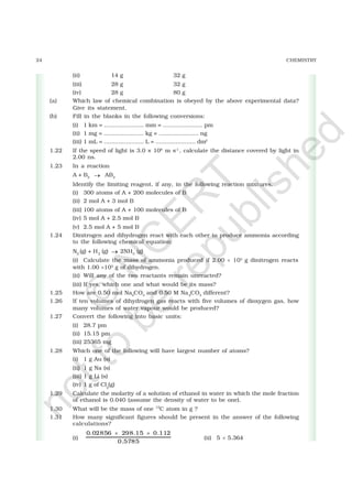24 CHEMISTRY
(ii) 14 g 32 g
(iii) 28 g 32 g
(iv) 28 g 80 g
(a) Which law of chemical combination is obeyed by the above experimental data?
Give its statement.
(b) Fill in the blanks in the following conversions:
(i) 1 km = ...................... mm = ...................... pm
(ii) 1 mg = ...................... kg = ...................... ng
(iii) 1 mL = ...................... L = ...................... dm3
1.22 If the speed of light is 3.0 × 108
m s–1
, calculate the distance covered by light in
2.00 ns.
1.23 In a reaction
A + B2 → AB2
Identify the limiting reagent, if any, in the following reaction mixtures.
(i) 300 atoms of A + 200 molecules of B
(ii) 2 mol A + 3 mol B
(iii) 100 atoms of A + 100 molecules of B
(iv) 5 mol A + 2.5 mol B
(v) 2.5 mol A + 5 mol B
1.24 Dinitrogen and dihydrogen react with each other to produce ammonia according
to the following chemical equation:
N2
(g) + H2
(g) → 2NH3
(g)
(i) Calculate the mass of ammonia produced if 2.00 × 103
g dinitrogen reacts
with 1.00 ×103
g of dihydrogen.
(ii) Will any of the two reactants remain unreacted?
(iii) If yes, which one and what would be its mass?
1.25 How are 0.50 mol Na2
CO3
and 0.50 M Na2
CO3
different?
1.26 If ten volumes of dihydrogen gas reacts with five volumes of dioxygen gas, how
many volumes of water vapour would be produced?
1.27 Convert the following into basic units:
(i) 28.7 pm
(ii) 15.15 pm
(iii) 25365 mg
1.28 Which one of the following will have largest number of atoms?
(i) 1 g Au (s)
(ii) 1 g Na (s)
(iii) 1 g Li (s)
(iv) 1 g of Cl2
(g)
1.29 Calculate the molarity of a solution of ethanol in water in which the mole fraction
of ethanol is 0.040 (assume the density of water to be one).
1.30 What will be the mass of one 12
C atom in g ?
1.31 How many significant figures should be present in the answer of the following
calculations?
(i)
0.02856 298.15 0.112
0.5785
× ×
(ii) 5 × 5.364
©
N
C
ER
T
notto
be
republished
 