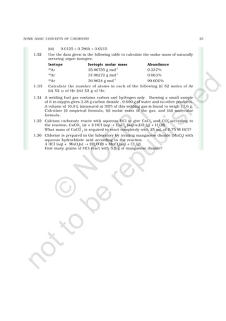 25SOME BASIC CONCEPTS OF CHEMISTRY
(iii) 0.0125 + 0.7864 + 0.0215
1.32 Use the data given in the following table to calculate the molar mass of naturally
occuring argon isotopes:
Isotope Isotopic molar mass Abundance
36
Ar 35.96755 g mol
–1
0.337%
38
Ar 37.96272 g mol–1
0.063%
40
Ar 39.9624 g mol
–1
99.600%
1.33 Calculate the number of atoms in each of the following (i) 52 moles of Ar
(ii) 52 u of He (iii) 52 g of He.
1.34 A welding fuel gas contains carbon and hydrogen only. Burning a small sample
of it in oxygen gives 3.38 g carbon dioxide , 0.690 g of water and no other products.
A volume of 10.0 L (measured at STP) of this welding gas is found to weigh 11.6 g.
Calculate (i) empirical formula, (ii) molar mass of the gas, and (iii) molecular
formula.
1.35 Calcium carbonate reacts with aqueous HCl to give CaCl2
and CO2
according to
the reaction, CaCO3
(s) + 2 HCl (aq) → CaCl2
(aq) + CO2
(g) + H2
O(l)
What mass of CaCO3
is required to react completely with 25 mL of 0.75 M HCl?
1.36 Chlorine is prepared in the laboratory by treating manganese dioxide (MnO2
) with
aqueous hydrochloric acid according to the reaction
4 HCl (aq) + MnO2
(s) → 2H2
O (l) + MnCl2
(aq) + Cl2
(g)
How many grams of HCl react with 5.0 g of manganese dioxide?
©
N
C
ER
T
notto
be
republished
 
