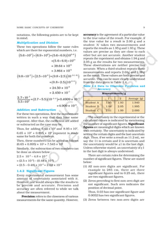 9SOME BASIC CONCEPTS OF CHEMISTRY
notations, the following points are to be kept
in mind.
Multiplication and Division
These two operations follow the same rules
which are there for exponential numbers, i.e.
Addition and Subtraction
For these two operations, first the numbers are
written in such a way that they have same
exponent. After that, the coefficient are added
or subtracted as the case may be.
Thus, for adding 6.65 × 104
and 8.95 × 103
,
6.65 × 104
+ 0.895 × 104
exponent is made
same for both the numbers.
Then, these numbers can be added as follows
(6.65 + 0.895) × 104 = 7.545 × 104
Similarly, the subtraction of two numbers can
be done as shown below :
2.5 × 10–2
– 4.8 × 10–3
= (2.5 × 10–2
) – (0.48 × 10–2
)
= (2.5 – 0.48) × 10–2
= 2.02 × 10–2
1.4.2 Significant Figures
Every experimental measurement has some
amount of uncertainty associated with it.
However, one would always like the results to
be precise and accurate. Precision and
accuracy are often referred to while we talk
about the measurement.
Precision refers to the closeness of various
measurements for the same quantity. However,
accuracyis the agreement of a particular value
to the true value of the result. For example, if
the true value for a result is 2.00 g and a
student ‘A’ takes two measurements and
reports the results as 1.95 g and 1.93 g. These
values are precise as they are close to each
other but are not accurate. Another student
repeats the experiment and obtains 1.94 g and
2.05 g as the results for two measurements.
These observations are neither precise nor
accurate. When a third student repeats these
measurements and reports 2.01g and 1.99g
as the result. These values are both precise and
accurate. This can be more clearly understood
from the data given in Table 1.4
The uncertainty in the experimental or the
calculated values is indicated by mentioning
the number of significant figures.Significant
figuresare meaningful digits which are known
with certainty. The uncertainty is indicated by
writing the certain digits and the last uncertain
digit. Thus, if we write a result as 11.2 mL, we
say the 11 is certain and 2 is uncertain and
the uncertainty would be +1 in the last digit.
Unless otherwise stated, an uncertainty of+1
in the last digit is always understood.
There are certain rules for determining the
number of significant figures. These are stated
below:
(1) All non-zero digits are significant. For
example in 285 cm, there are three
significant figures and in 0.25 mL, there
are two significant figures.
(2) Zeros preceding to first non-zero digit are
not significant. Such zero indicates the
position of decimal point.
Thus, 0.03 has one significant figure and
0.0052 has two significant figures.
(3) Zeros between two non-zero digits are
( ) ( ) ( )( )
( )
( ) ( ) ( ) ( )
( )
( )( )
( )( )
+
− + −− −
− −
−
− −
× × × ×
× ×
× × × ×
×
×
÷
×
5 8 5 8
13
13
14
2 62 6
2 6
–8
–7
3
3 4 –7
4
5.6 10 6.9 10 = 5.6 6.9 10
= 5.6 6.9 10
= 38.64 × 10
= 3.864 × 10
9.8 10 2.5 10 = 9.8 2.5 10
= 9.8 2.5 10
= 24.50 × 10
= 2.450 × 10
2.7 10
= 2.7 5.5 10 =0.4909 × 10
5.5 10
=4.909 × 10–8
1 2 Average (g)
Student A 1.95 1.93 1.940
Student B 1.94 2.05 1.995
Student C 2.01 1.99 2.000
Measurements/g
Table 1.4 Data to Illustrate Precision and
Accuracy
©
N
C
ER
T
notto
be
republished
 