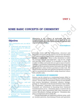 1SOME BASIC CONCEPTS OF CHEMISTRY
UNIT 1
After studying this unit, you will be
able to
••••• understand and appreciate the
role of chemistry in different
spheres of life;
••••• explain the characteristics of
three states of matter;
••••• classify different substances into
elements, compounds and
mixtures;
••••• define SI base units and list some
commonly used prefixes;
••••• use scientific notations and
perform simple mathematical
operations on numbers;
••••• differentiate between precision and
accuracy;
••••• determine significant figures;
••••• convert physical quantities from
one system of units to another;
••••• explain various laws of chemical
combination;
••••• appreciate significance of atomic
mass, average atomic mass,
molecular mass and formula
mass;
••••• describe the terms – mole and
molar mass;
••••• calculate the mass per cent of
different elements constituting a
compound;
••••• determine empirical formula and
molecular formula for a compound
from the given experimental data;
••••• perform the stoichiometric
calculations.
SOME BASIC CONCEPTS OF CHEMISTRY
Chemistry is the science of molecules and their
transformations. It is the science not so much of the one
hundred elements but of the infinite variety of molecules that
may be built from them ...
Roald Hoffmann
Chemistry deals with the composition, structure and
properties of matter. These aspects can be best described
and understood in terms of basic constituents of matter:
atoms and molecules. That is why chemistry is called
the science of atoms and molecules. Can we see, weigh
and perceive these entities? Is it possible to count the
number of atoms and molecules in a given mass of matter
and have a quantitative relationship between the mass and
number of these particles (atoms and molecules)? We will
like to answer some of these questions in this Unit. We
would further describe how physical properties of matter
can be quantitatively described using numerical values
with suitable units.
1.1 IMPORTANCE OF CHEMISTRY
Science can be viewed as a continuing human effort to
systematize knowledge for describing and understanding
nature. For the sake of convenience science is sub-divided
into various disciplines: chemistry, physics, biology,
geology etc. Chemistry is the branch of science that studies
the composition, properties and interaction of matter.
Chemists are interested in knowing how chemical
transformations occur. Chemistry plays a central role in
science and is often intertwined with other branches of
science like physics, biology, geology etc. Chemistry also
plays an important role in daily life.
Chemical principles are important in diverse areas, such
as: weather patterns, functioning of brain and operation
©
N
C
ER
T
notto
be
republished
 