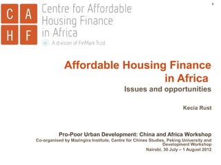 1

Affordable Housing Finance
in Africa
Issues and opportunities
Kecia Rust

Pro-Poor Urban Development: China and Africa Workshop
Co-organised by Mazingira Institute, Centre for Chines Studies, Peking University and
Development Workshop
Nairobi, 30 July – 1 August 2012

 