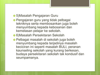  5)Masalah Pengajaran Guru
 Pengajaran guru yang tidak pelbagai
tekniknya serta membosankan juga boleh
menyumbang kepada kebosanan dan
kemelasan pelajar ke sekolah.
 6)Masalah Persekitaran Sekolah
 Pelbagai masalah di sekolah juga boleh
menyumbang kepada terjadinya masalah
keciciran ini seperti masalah BULI, peranan
kaunseling sekolah yang kurang berkesan,
budaya persekitaran sekolah tak kondusif dan
seumpamanya.
 