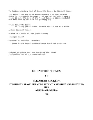 The Project Gutenberg EBook of Behind the Scenes, by Elizabeth Keckley
This eBook is for the use of anyone anywhere at no cost and with
almost no restrictions whatsoever. You may copy it, give it away or
re-use it under the terms of the Project Gutenberg License included
with this eBook or online at www.gutenberg.org
Title: Behind the Scenes
or, Thirty years a slave, and Four Years in the White House
Author: Elizabeth Keckley
Release Date: March 31, 2008 [EBook #24968]
Language: English
Character set encoding: ISO-8859-1
*** START OF THIS PROJECT GUTENBERG EBOOK BEHIND THE SCENES ***
Produced by Suzanne Shell and the Online Distributed
Proofreading Team at http://www.pgdp.net
BEHIND THE SCENES.
BY
ELIZABETH KECKLEY,
FORMERLY A SLAVE, BUT MORE RECENTLY MODISTE, AND FRIEND TO
MRS.
ABRAHAM LINCOLN.
OR,
 