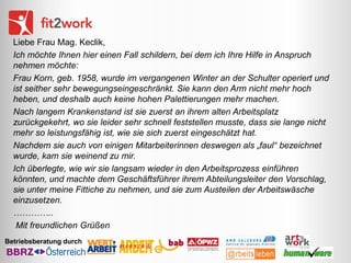 Liebe Frau Mag. Keclik,
Ich möchte Ihnen hier einen Fall schildern, bei dem ich Ihre Hilfe in Anspruch
nehmen möchte:
Frau Korn, geb. 1958, wurde im vergangenen Winter an der Schulter operiert und
ist seither sehr bewegungseingeschränkt. Sie kann den Arm nicht mehr hoch
heben, und deshalb auch keine hohen Palettierungen mehr machen.
Nach langem Krankenstand ist sie zuerst an ihrem alten Arbeitsplatz
zurückgekehrt, wo sie leider sehr schnell feststellen musste, dass sie lange nicht
mehr so leistungsfähig ist, wie sie sich zuerst eingeschätzt hat.
Nachdem sie auch von einigen Mitarbeiterinnen deswegen als „faul“ bezeichnet
wurde, kam sie weinend zu mir.
Ich überlegte, wie wir sie langsam wieder in den Arbeitsprozess einführen
könnten, und machte dem Geschäftsführer ihrem Abteilungsleiter den Vorschlag,
sie unter meine Fittiche zu nehmen, und sie zum Austeilen der Arbeitswäsche
einzusetzen.
…………..
Mit freundlichen Grüßen
Betriebsberatung durch

 