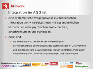 Integration im AGG ist:
• eine systematische Vorgangsweise zur betrieblichen
Integration von MitarbeiterInnen mit gesundheitlichen
körperlichen oder psychischen Problematiken,
Einschränkungen und Handicaps.

• Ziele sind
•

die Förderung und der Erhalt der Arbeitsfähigkeit

•

der Weiterverbleib durch leistungsadäquaten Einsatz im Unternehmen

•

und die Reduzierung gesundheitlicher Risiken im Unternehmen unter
Ausschöpfung von Unterstützungsleistungen und Förderungen.

Betriebsberatung durch

 