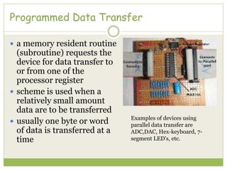 Programmed Data Transfer
 a memory resident routine
(subroutine) requests the
device for data transfer to
or from one of the
processor register
 scheme is used when a
relatively small amount
data are to be transferred
 usually one byte or word
of data is transferred at a
time
Examples of devices using
parallel data transfer are
ADC,DAC, Hex-keyboard, 7-
segment LED's, etc.
 
