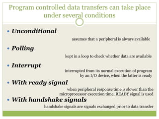 Program controlled data transfers can take place
under several conditions
 Unconditional
 Polling
 Interrupt
 With ready signal
 With handshake signals
assumes that a peripheral is always available
kept in a loop to check whether data are available
interrupted from its normal execution of program
by an I/O device, when the latter is ready
when peripheral response time is slower than the
microprocessor execution time, READY signal is used
handshake signals are signals exchanged prior to data transfer
 