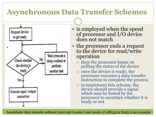 Asynchronous Data Transfer Schemes
 is employed when the speed
of processor and I/O device
does not match
 the processor ends a request
to the device for read/write
operation
 then the processor keeps on
polling the status of the device
 once the device is ready, the
processor executes a data transfer
instruction to complete the process
 to implement this scheme, the
device should provide a signal
which may be tested by the
processor to ascertain whether it is
ready or not
handshake data transfer without interrupt (mode-l and mode-2) of8155 or 8255 is an example
 