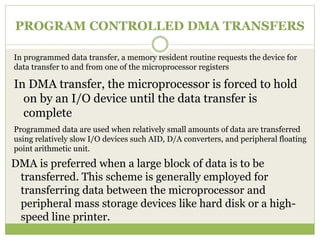 PROGRAM CONTROLLED DMA TRANSFERS
In DMA transfer, the microprocessor is forced to hold
on by an I/O device until the data transfer is
complete
In programmed data transfer, a memory resident routine requests the device for
data transfer to and from one of the microprocessor registers
Programmed data are used when relatively small amounts of data are transferred
using relatively slow I/O devices such AID, D/A converters, and peripheral floating
point arithmetic unit.
DMA is preferred when a large block of data is to be
transferred. This scheme is generally employed for
transferring data between the microprocessor and
peripheral mass storage devices like hard disk or a high-
speed line printer.
 