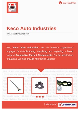 08376805867
A Member of
Keco Auto Industries
www.kecoautoindustries.com
Axle Shafts Brake Parts Ball Joint Bushing & Control Arm Bushing Cables Electrical
Parts Engine Mounting Fasteners Fuel Pipes & Hoses Gaskets Headlight Assembly Heavy
Machinery Parts - Engine Idler Front Arm Lincoln Mercury Oil Seals Pistons &
Valves Pitman Spare Parts Spare Parts For Tractor Stabilizer Bar Link & Assy Steering
Parts Suspension Parts Tie Rod Water Pumps ENGINE PARTS Axle Shafts Brake
Parts Ball Joint Bushing & Control Arm Bushing Cables Electrical Parts Engine
Mounting Fasteners Fuel Pipes & Hoses Gaskets Headlight Assembly Heavy Machinery
Parts - Engine Idler Front Arm Lincoln Mercury Oil Seals Pistons & Valves Pitman Spare
Parts Spare Parts For Tractor Stabilizer Bar Link & Assy Steering Parts Suspension
Parts Tie Rod Water Pumps ENGINE PARTS Axle Shafts Brake Parts Ball Joint Bushing &
Control Arm Bushing Cables Electrical Parts Engine Mounting Fasteners Fuel Pipes &
Hoses Gaskets Headlight Assembly Heavy Machinery Parts - Engine Idler Front
Arm Lincoln Mercury Oil Seals Pistons & Valves Pitman Spare Parts Spare Parts For
Tractor Stabilizer Bar Link & Assy Steering Parts Suspension Parts Tie Rod Water
Pumps ENGINE PARTS Axle Shafts Brake Parts Ball Joint Bushing & Control Arm
Bushing Cables Electrical Parts Engine Mounting Fasteners Fuel Pipes &
Hoses Gaskets Headlight Assembly Heavy Machinery Parts - Engine Idler Front
Arm Lincoln Mercury Oil Seals Pistons & Valves Pitman Spare Parts Spare Parts For
Tractor Stabilizer Bar Link & Assy Steering Parts Suspension Parts Tie Rod Water
We, Keco Auto Industries, are an eminent organization
engaged in manufacturing, supplying and exporting a broad
range of Automotive Parts & Components. For the satisfaction
of patrons, we also provide After Sales Support.
 