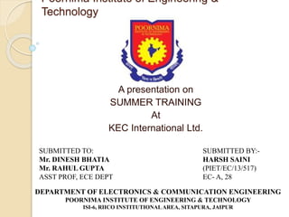 Poornima Institute of Engineering &
Technology
A presentation on
SUMMER TRAINING
At
KEC International Ltd.
SUBMITTED TO:
Mr. DINESH BHATIA
Mr. RAHUL GUPTA
ASST PROF, ECE DEPT
SUBMITTED BY:-
HARSH SAINI
(PIET/EC/13/517)
EC- A, 28
DEPARTMENT OF ELECTRONICS & COMMUNICATION ENGINEERING
POORNIMA INSTITUTE OF ENGINEERING & TECHNOLOGY
ISI-6, RIICO INSTITUTIONAL AREA, SITAPURA, JAIPUR
 
