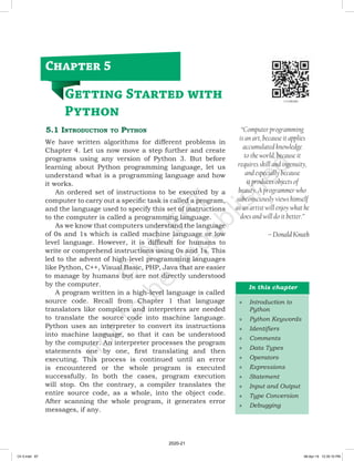 5.1 Introduction to Python
We have written algorithms for different problems in
Chapter 4. Let us now move a step further and create
programs using any version of Python 3. But before
learning about Python programming language, let us
understand what is a programming language and how
it works.
An ordered set of instructions to be executed by a
computer to carry out a specific task is called a program,
and the language used to specify this set of instructions
to the computer is called a programming language.
As we know that computers understand the language
of 0s and 1s which is called machine language or low
level language. However, it is difficult for humans to
write or comprehend instructions using 0s and 1s. This
led to the advent of high-level programming languages
like Python, C++, Visual Basic, PHP, Java that are easier
to manage by humans but are not directly understood
by the computer.
A program written in a high-level language is called
source code. Recall from Chapter 1 that language
translators like compilers and interpreters are needed
to translate the source code into machine language.
Python uses an interpreter to convert its instructions
into machine language, so that it can be understood
by the computer. An interpreter processes the program
statements one by one, first translating and then
executing. This process is continued until an error
is encountered or the whole program is executed
successfully. In both the cases, program execution
will stop. On the contrary, a compiler translates the
entire source code, as a whole, into the object code.
After scanning the whole program, it generates error
messages, if any.
“Computer programming
is an art, because it applies
accumulated knowledge
to the world, because it
requires skill and ingenuity,
and especially because
it produces objects of
beauty. A programmer who
subconsciously views himself
as an artist will enjoy what he
does and will do it better.”
– Donald Knuth
Chapter 5
Getting Started with
Python
In this chapter
»
» Introduction to
Python
»
» Python Keywords
»
» Identifiers
»
» Comments
»
» Data Types
»
» Operators
»
» Expressions
»
» Statement
»
» Input and Output
»
» Type Conversion
»
» Debugging
Ch 5.indd 87 08-Apr-19 12:35:10 PM
2020-21
 