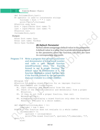 Computer Science – Class xi
152
def fullname(first,last):
#+ operator is used to concatenate strings
fullname = first + " " + last
print("Hello",fullname)
#function ends here
first = input("Enter first name: ")
last = input("Enter last name: ")
#function call
fullname(first,last) 		
Output:
Enter first name: Gyan
Enter last name: Vardhan
Hello Gyan Vardhan
(B) Default Parameter
Python allows assigning a default value to the parameter.
A default value is a value that is predecided and assigned
to the parameter when the function call does not have
its corresponding argument.
Program 7-9 Write a program that accepts numerator
and denominator of a fractional number
and calls a user defined function
mixedFraction() when the fraction
formed is not a proper fraction. The
default value of denominator is 1. The
function displays a mixed fraction only
if the fraction formed by the parameters
does not evaluate to a whole number.
#Program 7-9
#Function to display mixed fraction for an improper fraction
#The requirements are listed below:
#1. Input numerator and denominator from the user.
#2. Check if the entered numerator and denominator form a proper
#fraction.
#3. If they do not form a proper fraction, then call
#mixedFraction().
#4. mixedFraction()display a mixed fraction only when the fraction
#does not evaluate to a whole number.
def mixedFraction(num,deno = 1):
remainder = num % deno
#check if the fraction does not evaluate to a whole number
if remainder!= 0:
quotient = int(num/deno)
print("The mixed fraction=", quotient,"(",remainder, "/",
deno,")")
else:
Ch 7.indd 152 08-Apr-19 12:23:13 PM
2021-22
 