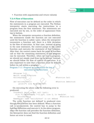 Functions 155
• Function with argument(s) and return value(s)
7.3.4 Flow of Execution
Flow of execution can be defined as the order in which
the statements in a program are executed. The Python
interpreter starts executing the instructions in a
program from the first statement. The statements are
executed one by one, in the order of appearance from
top to bottom.
When the interpreter encounters a function definition,
the statements inside the function are not executed
until the function is called. Later, when the interpreter
encounters a function call, there is a little deviation
in the flow of execution. In that case, instead of going
to the next statement, the control jumps to the called
function and executes the statement of that function.
After that, the control comes back the point of function
call so that the remaining statements in the program
can be executed. Therefore, when we read a program,
we should not simply read from top to bottom. Instead,
we should follow the flow of control or execution. It is
also important to note that a function must be defined
before its call within a program.
Program 7-11 Program to understand the low of 		
execution using functions.
#Program 7-11
#print using functions
helloPython() #Function Call
def helloPython(): #Function definition
print("I love Programming")
On executing the above code the following error is
produced:
Traceback (most recent call last):
File "C:NCERTProg 7-11.py", line 3, in <module>
helloPython() #Function Call
NameError: name 'helloPython' is not defined
The error ‘function not defined’ is produced even
though the function has been defined. When a function
call is encountered, the control has to jump to the
function definition and execute it. In the above program,
since the function call precedes the function definition,
the interpreter does not find the function definition and
hence an error is raised.
Ch 7.indd 155 08-Apr-19 12:23:13 PM
2021-22
 