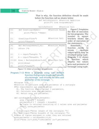 Computer Science – Class xi
156
That is why, the function definition should be made
before the function call as shown below:
def helloPython(): #Function definition
print("I love Programming")
helloPython() #Function Call
Figure7.5explains
the flow of execution
for two programs. The
number in square
brackets shows the
order of execution of
the statements.
Sometime, a
function needs to
return multiple
values which may be
returned using tuple.
Program 7-12 shows
a function which
returns two values
area and perimeter of
rectangle using tuple.
[2]
[3]
[1]
[4]
def Greetings(Name):
print("Hello "+Name)
Greetings("John")
print("Thanks")
#Function Header
#Function Call
[4]
[5]
[1]
[2]
[3][6]
[7]
[8]
def RectangleArea(l,b):
return l*b
l = input("Length: ")
b = input("Breadth: ")
Area = RectangleArea(l,b)
print(Area)
print("thanks")
#Function Header
#Function Call
Figure 7.5: Order of execution of statements
Program 7-12 Write a program using user defined
function that accepts length and breadth
of a rectangle and returns the area and
perimeter of the rectangle.
#Program 7-12
#Function to calculate area and perimeter of a rectangle
#The requirements are listed below:
#1. The function should accept 2 parameters.
#2. Calculate area and perimeter.
#3. Return area and perimeter.
def calcAreaPeri(Length,Breadth):
area = length * breadth
perimeter = 2 * (length + breadth)
#a tuple is returned consisting of 2 values area and perimeter
return (area,perimeter)
l = float(input("Enter length of the rectangle: "))
b = float(input("Enter breadth of the rectangle: "))
#value of tuples assigned in order they are returned
area,perimeter = calcAreaPeri(l,b)
print("Area is:",area,"nPerimeter is:",perimeter)
Ch 7.indd 156 08-Apr-19 12:23:13 PM
2021-22
 