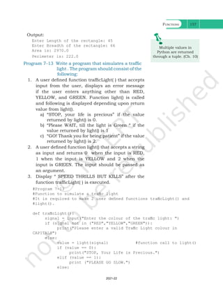 Functions 157
Output:
Enter Length of the rectangle: 45
Enter Breadth of the rectangle: 66
Area is: 2970.0
Perimeter is: 222.0
M
Py
th
Multiple values in
Python are returned
through a tuple. (Ch. 10)
#Program 7-13
#Function to simulate a traffic light
#It is required to make 2 user defined functions trafficLight() and
#light().
def trafficLight():
signal = input("Enter the colour of the traffic light: ")
if (signal not in ("RED","YELLOW","GREEN")):
print("Please enter a valid Traffic Light colour in
CAPITALS")
else:
value = light(signal) #function call to light()
if (value == 0):
print("STOP, Your Life is Precious.")
elif (value == 1):
print ("PLEASE GO SLOW.")
else:
Program 7-13 Write a program that simulates a traffic
light . The program should consist of the
following:
1. A user defined function trafficLight( ) that accepts
input from the user, displays an error message
if the user enters anything other than RED,
YELLOW, and GREEN. Function light() is called
and following is displayed depending upon return
value from light().
a) “STOP, your life is precious” if the value
returned by light() is 0.
b) “Please WAIT, till the light is Green “ if the
value returned by light() is 1
c) “GO! Thank you for being patient” if the value
returned by light() is 2.
2. A user defined function light() that accepts a string
as input and returns 0 when the input is RED,
1 when the input is YELLOW and 2 when the
input is GREEN. The input should be passed as
an argument.
3. Display “ SPEED THRILLS BUT KILLS” after the
function trafficLight( ) is executed.
Ch 7.indd 157 08-Apr-19 12:23:13 PM
2021-22
 