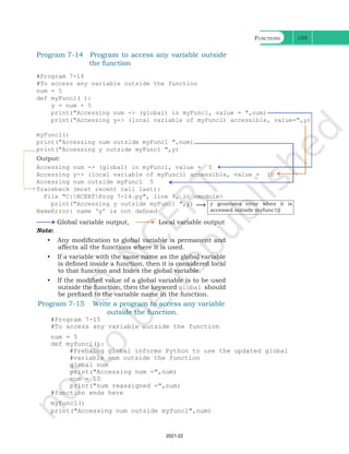 Functions 159
Program 7-14 Program to access any variable outside
the function
#Program 7-14
#To access any variable outside the function
num = 5
def myFunc1( ):
y = num + 5
print("Accessing num -> (global) in myFunc1, value = ",num)
print("Accessing y-> (local variable of myFunc1) accessible, value=",y)
myFunc1()
print("Accessing num outside myFunc1 ",num)
print("Accessing y outside myFunc1 ",y)
Output:
Accessing num -> (global) in myFunc1, value = 5
Accessing y-> (local variable of myFunc1) accessible, value = 10
Accessing num outside myFunc1 5
Traceback (most recent call last):
File "C:NCERTProg 7-14.py", line 9, in <module>
print("Accessing y outside myFunc1 ",y)
NameError: name ‘y’ is not defined
Global variable output, Local variable output
y generates error when it is
accessed outside myfunc1()
Note:
• Any modification to global variable is permanent and
affects all the functions where it is used.
• If a variable with the same name as the global variable
is defined inside a function, then it is considered local
to that function and hides the global variable.
• If the modified value of a global variable is to be used
outside the function, then the keyword global should
be prefixed to the variable name in the function.
Program 7-15 Write a program to access any variable
outside the function.
#Program 7-15
#To access any variable outside the function
num = 5
def myfunc1():
#Prefixing global informs Python to use the updated global
#variable num outside the function
global num
print("Accessing num =",num)
num = 10
print("num reassigned =",num)
#function ends here
myfunc1()
print("Accessing num outside myfunc1",num)
Ch 7.indd 159 08-Apr-19 12:23:13 PM
2021-22
 