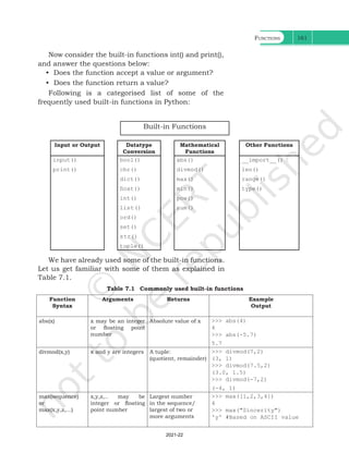 Functions 161
Now consider the built-in functions int() and print(),
and answer the questions below:
• Does the function accept a value or argument?
• Does the function return a value?
Following is a categorised list of some of the
frequently used built-in functions in Python:
Built-in Functions
Input or Output Datatype
Conversion
Mathematical
Functions
Other Functions
input()
print()
bool()
chr()
dict()
float()
int()
list()
ord()
set()
str()
tuple()
abs()
divmod()
max()
min()
pow()
sum()
__import__()
len()
range()
type()
We have already used some of the built-in functions.
Let us get familiar with some of them as explained in
Table 7.1.
Table 7.1 Commonly used built-in functions
Function
Syntax
Arguments Returns Example
Output
abs(x) x may be an integer
or floating point
number
Absolute value of x >>> abs(4)
4
>>> abs(-5.7)
5.7
divmod(x,y) x and y are integers A tuple:
(quotient, remainder)
>>> divmod(7,2)
(3, 1)
>>> divmod(7.5,2)
(3.0, 1.5)
>>> divmod(-7,2)
(-4, 1)
max(sequence)
or
max(x,y,z,...)
x,y,z,.. may be
integer or floating
point number
Largest number
in the sequence/
largest of two or
more arguments
>>> max([1,2,3,4])
4
>>> max("Sincerity")
'y' #Based on ASCII value
Ch 7.indd 161 08-Apr-19 12:23:13 PM
2021-22
 