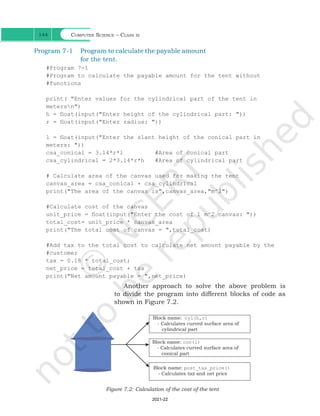 Computer Science – Class xi
144
Program 7-1 Program to calculate the payable amount
for the tent.
#Program 7-1
#Program to calculate the payable amount for the tent without
#functions
print( "Enter values for the cylindrical part of the tent in
metersn")
h = float(input("Enter height of the cylindrical part: "))
r = float(input("Enter radius: "))
l = float(input("Enter the slant height of the conical part in
meters: "))
csa_conical = 3.14*r*l #Area of conical part
csa_cylindrical = 2*3.14*r*h #Area of cylindrical part
# Calculate area of the canvas used for making the tent
canvas_area = csa_conical + csa_cylindrical
print("The area of the canvas is",canvas_area,"m^2")
#Calculate cost of the canvas
unit_price = float(input("Enter the cost of 1 m^2 canvas: "))
total_cost= unit_price * canvas_area
print("The total cost of canvas = ",total_cost)
#Add tax to the total cost to calculate net amount payable by the
#customer
tax = 0.18 * total_cost;
net_price = total_cost + tax
print("Net amount payable = ",net_price)
Another approach to solve the above problem is
to divide the program into different blocks of code as
shown in Figure 7.2.
Figure 7.2: Calculation of the cost of the tent
Ch 7.indd 144 08-Apr-19 12:23:12 PM
2021-22
 