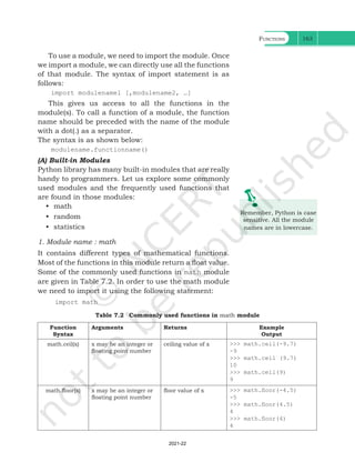 Functions 163
To use a module, we need to import the module. Once
we import a module, we can directly use all the functions
of that module. The syntax of import statement is as
follows:
import modulename1 [,modulename2, …]
This gives us access to all the functions in the
module(s). To call a function of a module, the function
name should be preceded with the name of the module
with a dot(.) as a separator.
The syntax is as shown below:
modulename.functionname()
(A) Built-in Modules
Python library has many built-in modules that are really
handy to programmers. Let us explore some commonly
used modules and the frequently used functions that
are found in those modules:
• math
• random
• statistics
1. Module name : math
It contains different types of mathematical functions.
Most of the functions in this module return a float value.
Some of the commonly used functions in math module
are given in Table 7.2. In order to use the math module
we need to import it using the following statement:
import math
Remember, Python is case
sensitive. All the module
names are in lowercase.
Table 7.2 Commonly used functions in math module
Function
Syntax
Arguments Returns Example
Output
math.ceil(x) x may be an integer or
floating point number
ceiling value of x >>> math.ceil(-9.7)
-9
>>> math.ceil (9.7)
10
>>> math.ceil(9)
9
math.floor(x) x may be an integer or
floating point number
floor value of x >>> math.floor(-4.5)
-5
>>> math.floor(4.5)
4
>>> math.floor(4)
4
Ch 7.indd 163 08-Apr-19 12:23:14 PM
2021-22
 