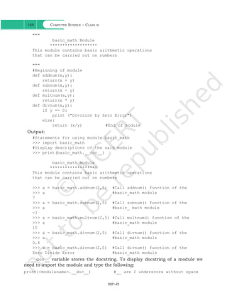 Computer Science – Class xi
168
"""
basic_math Module
*******************
This module contains basic arithmetic operations
that can be carried out on numbers
"""
#Beginning of module
def addnum(x,y):
return(x + y)
def subnum(x,y):
return(x - y)
def multnum(x,y):
return(x * y)
def divnum(x,y):
if y == 0:
print ("Division by Zero Error")
else:
return (x/y) 		 #End of module
Output:
#Statements for using module basic_math
>>> import basic_math
#Display descriptions of the said module
>>> print(basic_math.__doc__)
basic_math Module
*******************
This module contains basic arithmetic operations
that can be carried out on numbers
>>> a = basic_math.addnum(2,5) #Call addnum() function of the
>>> a #basic_math module
7
>>> a = basic_math.subnum(2,5) #Call subnum() function of the
>>> a #basic_ math module
-3
>>> a = basic_math.multnum(2,5) #Call multnum() function of the
>>> a #basic_math module
10
>>> a = basic_math.divnum(2,5) #Call divnum() function of the
>>> a #basic_math module
0.4
>>> a = basic_math.divnum(2,0) #Call divnum() function of the
Zero Divide Error #basic_math module
__doc__ variable stores the docstring. To display docstring of a module we
need to import the module and type the following:
print(<modulename>.__doc__) #__ are 2 underscore without space
Ch 7.indd 168 08-Apr-19 12:23:14 PM
2021-22
 