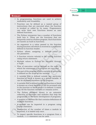 Functions 169
Summary
• In programming, functions are used to achieve
modularity and reusability.
• Function can be defined as a named group of
instructions that are executed when the function
is invoked or called by its name. Programmers
can write their own functions known as user
defined functions.
• The Python interpreter has a number of functions
built into it. These are the functions that are
frequently used in a Python program. Such functions
are known as built-in functions.
• An argument is a value passed to the function
during function call which is received in a parameter
defined in function header.
• Python allows assigning a default value to
the parameter.
• A function returns value(s) to the calling function
using return statement.
• Multiple values in Python are returned through
a Tuple.
• Flow of execution can be defined as the order in
which the statements in a program are executed.
• The part of the program where a variable is accessible
is defined as the scope of the variable.
• A variable that is defined outside any particular
function or block is known as a global variable. It
can be accessed anywhere in the program.
• A variable that is defined inside any function or block
is known as a local variable. It can be accessed only
in the function or block where it is defined. It exists
only till the function executes or remains active.
• The Python standard library is an extensive
collection of functions and modules that help the
programmer in the faster development of programs.
• A module is a Python file that contains definitions of
multiple functions.
• A module can be imported in a program using
import statement.
• Irrespective of the number of times a module is
imported, it is loaded only once.
• To import specific functions in a program from a
module, from statement can be used.
Notes
Ch 7.indd 169 08-Apr-19 12:23:14 PM
2021-22
 