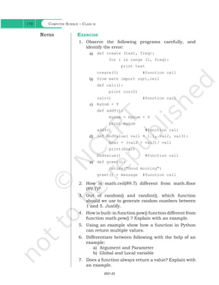 Computer Science – Class xi
170
Exercise
1. Observe the following programs carefully, and
identify the error:
a) def create (text, freq):
for i in range (1, freq):
print text
create(5) #function call
b) from math import sqrt,ceil
def calc():
print cos(0)
calc() #function call
c) mynum = 9
def add9():
mynum = mynum + 9
print mynum
add9() #function call
d) def findValue( vall = 1.1, val2, val3):
final = (val2 + val3)/ vall
print(final)
findvalue() #function call
e) def greet():
return("Good morning")
greet() = message #function call
2. How is math.ceil(89.7) different from math.floor
(89.7)?
3. Out of random() and randint(), which function
should we use to generate random numbers between
1 and 5. Justify.
4. How is built-in function pow() function different from
function math.pow() ? Explain with an example.
5. Using an example show how a function in Python
can return multiple values.
6. Differentiate between following with the help of an
example:
a) Argument and Parameter
b) Global and Local variable
7. Does a function always return a value? Explain with
an example.
Notes
Ch 7.indd 170 08-Apr-19 12:23:14 PM
2021-22
 