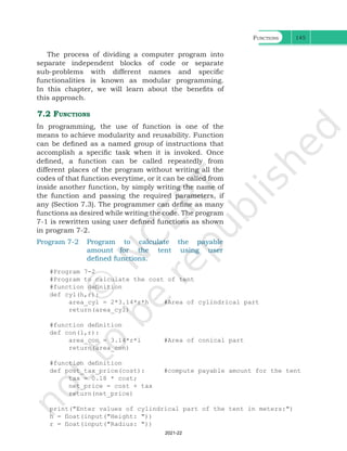 Functions 145
The process of dividing a computer program into
separate independent blocks of code or separate
sub-problems with different names and specific
functionalities is known as modular programming.
In this chapter, we will learn about the benefits of
this approach.
7.2 Functions
In programming, the use of function is one of the
means to achieve modularity and reusability. Function
can be defined as a named group of instructions that
accomplish a specific task when it is invoked. Once
defined, a function can be called repeatedly from
different places of the program without writing all the
codes of that function everytime, or it can be called from
inside another function, by simply writing the name of
the function and passing the required parameters, if
any (Section 7.3). The programmer can define as many
functions as desired while writing the code. The program
7-1 is rewritten using user defined functions as shown
in program 7-2.
Program 7-2 Program to calculate the payable
amount for the tent using user
defined functions.
#Program 7-2
#Program to calculate the cost of tent
#function definition
def cyl(h,r):
area_cyl = 2*3.14*r*h #Area of cylindrical part
return(area_cyl)
#function definition
def con(l,r):
area_con = 3.14*r*l #Area of conical part
return(area_con)
#function definition
def post_tax_price(cost): #compute payable amount for the tent
tax = 0.18 * cost;
net_price = cost + tax
return(net_price)
print("Enter values of cylindrical part of the tent in meters:")
h = float(input("Height: "))
r = float(input("Radius: "))
Ch 7.indd 145 08-Apr-19 12:23:12 PM
2021-22
 