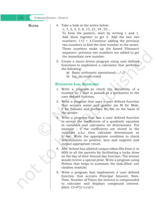 Computer Science – Class xi
172
4. Take a look at the series below:
1, 1, 2, 3, 5, 8, 13, 21, 34, 55…
To form the pattern, start by writing 1 and 1.
Add them together to get 2. Add the last two
numbers: 1+2 = 3.Continue adding the previous
two numbers to find the next number in the series.
These numbers make up the famed Fibonacci
sequence: previous two numbers are added to get
the immediate new number.
5. Create a menu driven program using user defined
functions to implement a calculator that performs
the following:
a) Basic arithmetic operations(+,-,*,/)
b) log10
(x),sin(x),cos(x)
Suggested Lab. Exercises
1. Write a program to check the divisibility of a
number by 7 that is passed as a parameter to the
user defined function.
2. Write a program that uses a user defined function
that accepts name and gender (as M for Male,
F for Female) and prefixes Mr/Ms on the basis of
the gender.
3. Write a program that has a user defined function
to accept the coefficients of a quadratic equation
in variables and calculates its determinant. For
example : if the coefficients are stored in the
variables a,b,c then calculate determinant as
b2
-4ac. Write the appropriate condition to check
determinants on positive, zero and negative and
output appropriate result.
4. ABC School has allotted unique token IDs from (1 to
600) to all the parents for facilitating a lucky draw
on the day of their Annual day function. The winner
would receive a special prize. Write a program using
Python that helps to automate the task.(Hint: use
random module)
5. Write a program that implements a user defined
function that accepts Principal Amount, Rate,
Time, Number of Times the interest is compounded
to calculate and displays compound interest.
(Hint: CI=P*(1+r/n)nt
)
Notes
Ch 7.indd 172 15-Jun-21 11:16:46 AM
 