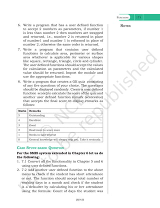 Functions 173
6. Write a program that has a user defined function
to accept 2 numbers as parameters, if number 1
is less than number 2 then numbers are swapped
and returned, i.e., number 2 is returned in place
of number1 and number 1 is reformed in place of
number 2, otherwise the same order is returned.
7. Write a program that contains user defined
functions to calculate area, perimeter or surface
area whichever is applicable for various shapes
like square, rectangle, triangle, circle and cylinder.
The user defined functions should accept the values
for calculation as parameters and the calculated
value should be returned. Import the module and
use the appropriate functions.
8. Write a program that creates a GK quiz consisting
of any five questions of your choice. The questions
should be displayed randomly. Create a user defined
function score() to calculate the score of the quiz and
another user defined function remark (scorevalue)
that accepts the final score to display remarks as
follows:
Marks Remarks
5 Outstanding
4 Excellent
3 Good
2 Read more to score more
1 Needs to take interest
0 General knowledge will always help you. Take it seriously.
Case Study-based Question
For the SMIS system extended in Chapter 6 let us do
the following:
1. 7.1 Convert all the functionality in Chapter 5 and 6
using user defined functions.
2. 7.2 Add another user defined function to the above
menu to check if the student has short attendance
or not. The function should accept total number of
working days in a month and check if the student
is a defaulter by calculating his or her attendance
using the formula: Count of days the student was
Notes
Ch 7.indd 173 08-Apr-19 12:23:14 PM
2021-22
 