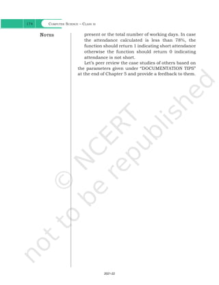 Computer Science – Class xi
174
present or the total number of working days. In case
the attendance calculated is less than 78%, the
function should return 1 indicating short attendance
otherwise the function should return 0 indicating
attendance is not short.
Let’s peer review the case studies of others based on
the parameters given under “DOCUMENTATION TIPS”
at the end of Chapter 5 and provide a feedback to them.
Notes
Ch 7.indd 174 08-Apr-19 12:23:14 PM
2021-22
 