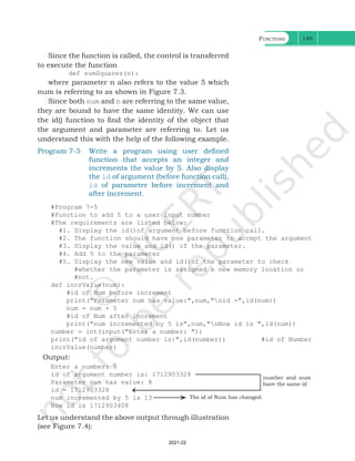 Functions 149
Since the function is called, the control is transferred
to execute the function
def sumSquares(n):
where parameter n also refers to the value 5 which
num is referring to as shown in Figure 7.3.
Since both num and n are referring to the same value,
they are bound to have the same identity. We can use
the id() function to find the identity of the object that
the argument and parameter are referring to. Let us
understand this with the help of the following example.
Program 7-5 Write a program using user defined
function that accepts an integer and
increments the value by 5. Also display
the id of argument (before function call),
id of parameter before increment and
after increment.
#Program 7-5
#Function to add 5 to a user input number
#The requirements are listed below:
#1. Display the id()of argument before function call.
#2. The function should have one parameter to accept the argument
#3. Display the value and id() of the parameter.
#4. Add 5 to the parameter
#5. Display the new value and id()of the parameter to check
#whether the parameter is assigned a new memory location or
#not.
def incrValue(num):
#id of Num before increment
print("Parameter num has value:",num,"nid =",id(num))
num = num + 5
#id of Num after increment
print("num incremented by 5 is",num,"nNow id is ",id(num))
number = int(input("Enter a number: "))
print("id of argument number is:",id(number)) #id of Number
incrValue(number)
Output:
Enter a number: 8
id of argument number is: 1712903328
Parameter num has value: 8 					
id = 1712903328							
num incremented by 5 is 13 					
Now id is 1712903408
number and num
have the same id
Let us understand the above output through illustration
(see Figure 7.4):
The id of Num has changed.
Ch 7.indd 149 08-Apr-19 12:23:13 PM
2021-22
 