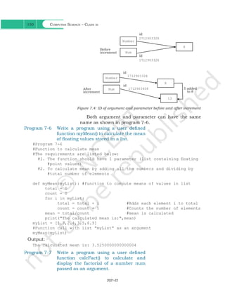 Computer Science – Class xi
150
Number
Num
8
id
id
Before
increment
Number
Num
8
13
id
id
After
increment
5 added
to 8
Figure 7.4: ID of argument and parameter before and after increment
Both argument and parameter can have the same
name as shown in program 7-6.
Program 7-6 Write a program using a user defined
function myMean() to calculate the mean
of floating values stored in a list.
#Program 7-6
#Function to calculate mean
#The requirements are listed below:
#1. The function should have 1 parameter (list containing floating
#point values)
#2. To calculate mean by adding all the numbers and dividing by
#total number of elements
		
def myMean(myList): #function to compute means of values in list
total = 0
count = 0
for i in myList:
total = total + i #Adds each element i to total
count = count + 1 #Counts the number of elements
mean = total/count #mean is calculated
print("The calculated mean is:",mean)
myList = [1.3,2.4,3.5,6.9]
#Function call with list "myList" as an argument
myMean(myList)
Output:
The calculated mean is: 3.5250000000000004
Program 7-7 Write a program using a user defined
function calcFact() to calculate and
display the factorial of a number num
passed as an argument.
1712903408
1712903328
1712903328
1712903328
Ch 7.indd 150 08-Apr-19 12:23:13 PM
2021-22
 