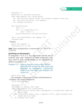 Functions 151
#Program 7-7
#Function to calculate factorial
#The requirements are listed below:
#1. The function should accept one integer argument from user.
#2. Calculate factorial. For example:
#3. Display factorial
def calcFact(num):
fact = 1
for i in range(num,0,-1):
fact = fact * i
print("Factorial of",num,"is",fact)
num = int(input("Enter the number: "))
calcFact(num)
Output:
Enter the number: 5
Factorial of 5 is 120
Note: Since multiplication is commutative 5! = 5*4*3*2*1 =
1*2*3*4*5
(A) String as Parameters
In programs 7-5 to 7-7, the arguments passed are of
numeric type only. However, in some programs, user
may need to pass string values as an argument, as
shown in program 7-8.
Program 7-8 Write a program using a user defined
function that accepts the first name and
lastname as arguments, concatenate
them to get full name and displays the
output as:
Hello full name
For example, if first name is Gyan and lastname is
Vardhan, the output should be:
Hello Gyan Vardhan
#Program 7-8
#Function to display full name
#The requirements are listed below:
#1. The function should have 2 parameters to accept first name and
#last name.
#2. Concatenate names using + operator with a space between first
#name and last name.
#3. Display full name.
Ch 7.indd 151 08-Apr-19 12:23:13 PM
2021-22
 