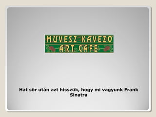 Hat sör után azt hisszük, hogy mi vagyunk Frank
                     Sinatra
 