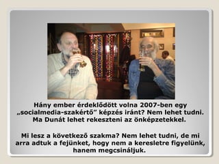 Hány ember érdeklődött volna 2007-ben egy
„socialmedia-szakértő” képzés iránt? Nem lehet tudni.
    Ma Dunát lehet rekeszteni az önképzetekkel.

  Mi lesz a következő szakma? Nem lehet tudni, de mi
arra adtuk a fejünket, hogy nem a keresletre figyelünk,
                 hanem megcsináljuk.
 