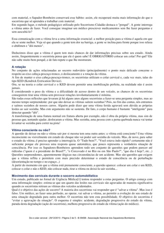 com material, o Sapador-Bombeiro conservará esse hábito: assim, ele recuperará muita mais informação do que o 
socorrista que só aprendeu a trabalhar com material. 
Em segundo lugar, o método pedagógico utilizado pelo Socorrismo Cidadão destaca o "porquê". A gente interroga 
a vítima antes de fazer. Você consegue imaginar um médico prescrever medicamentos sem lhe fazer perguntas e 
sem auscultá-lo? 
Essa comunicação com a vítima leva a uma informação essencial: a melhor posição para a vítima é aquela em que 
ela se sente melhor. Veja só que quando a gente tem dor na barriga, a gente se inclina para frente porque isso relaxa 
o abdômen e "dói menos". 
Deduzimos disso que a vítima é quem tem mais chances de dar informações precisas sobre seu estado. Ainda 
assim, frequentemente o socorrista pensa que ele é quem sabe! É OBRIGATÓRIO colocar um colar! Por quê? Ele 
não sabe muito bem porquê, e de fato repete o que lhe mostraram. 
A rotação 
No conjunto de ações relacionadas ao socorro rodoviário (principalmente) o ponto mais delicado concerne o 
respeito ao eixo cabeça-pescoço-tronco, o deslocamento e a rotação da vítima. 
A fim de manter o eixo cabeça-pescoço-tronco, os socorristas utilizam o colar cervical e, cada vez mais, talas do 
tipo KED (Kendrick Extrication Device). 
Ora, se na teoria o colar cervical e o KED devem permitir uma imobilização perfeita, na realidade não é assim 
jamais. 
E considerando o peso da vítima e a dificuldade de acesso dentro de um veículo, as chances de os socorristas 
conseguirem tirar uma vítima sem provocar rotações involuntariamente é mínima. 
São todas essas reflexões que levaram já há alguns anos alguns socorristas a fazer-se uma pergunta simples, mas ao 
mesmo tempo surpreendente: por que não deixar as vítimas saírem sozinhas? Pois, no fim das contas, nós entramos 
e saímos sozinhos de nossos carros. Alguém pode dizer que uma vítima ferida agravará sem dúvida as próprias 
lesões ao sair sozinha. Mas este argumento não se sustenta. De fato, o corpo humano é bastante "inteligente" para 
detectar quando "dói". 
A transformação de uma fratura normal em fratura aberta por exemplo, não é obra da própria vítima, mas sim de 
pessoas que, tentando ajudar, deslocaram a vítima. Mas sozinha, uma pessoa com a perna quebrada nunca vai tentar 
levantar-se sozinha para correr na pista! 
Vítima consciente ou não? 
A questão de deixar ou não a vítima sair por si mesma tem uma outra antes: a vítima está consciente? Uma vítima 
inconsciente ou visivelmente em estado de choque não vai poder sair sozinha do veículo. Mas, de novo, para saber 
o estado da vítima, é preciso aprender a interrogá-la. O "Tudo bem?", "Você estava indo rápido? certamente não é 
suficiente porque ele provoca uma resposta quase automática, que pouco representa a verdadeira situação de 
consciência. Por isso os Sapadores-Bombeiros aprendem todo um conjunto de questões que podem parecer até 
ridículas ("quem é a presidente do Brasil?", "o Corcovado é no Rio ou em São Paulo?", "que dia é hoje?, etc...) 
Questões surpreendentes, aparentemente ilógicas nas circunstâncias de um acidente. Mas são questões que exigem 
que a vítima reflita e permitem com mais precisão determinar o estado de consciência ou de perturbação 
(desorientação no tempo e no espaço...) 
A partir do momento em que a vítima está prenamente consciente, a questão aparece: colocar um colar e um KED, 
colocar o colar e não o KED, não colocar nada, tirar a vítima ou deixá-la sair sozinha... 
Movimento das cervicais durante o socorro automobilístico 
Um estudo, publicado no Jornal de Urgência Médica[1] tentou responder a estas perguntas. O artigo começa com 
uma informação simples: estima-se que um quarto das lesões nas cervicais são agravadas de maneira significativa 
quando os socorristas retiram as vítimas dos veículos acidentados. 
Qual é o objetivo das ações de socorro? A maioria dos socorristas vai responder que é "salvar a vítima". Mas isso é 
falso. Um médico, ao fazer uma perfusão, ao operar, vai salvar a vítima, ao permitir a evolução do seu estado de 
uma situação degradada para outra melhor. O socorrista não tem esta possibilidade. O objetivo do socorrista é 
"evitar a agravação da situação". O esquema é simples: acidente, degradação progressiva do estado da vítima, 
parada desta degradação (ação do socorrista), melhora progressiva do estado da vítima (ação do médico). 
De e colar cervical - 29/12/2013 - Página 2 de 5 - © ANSB 
- Associação Nacional dos Sapadores-Bombeiros 
 