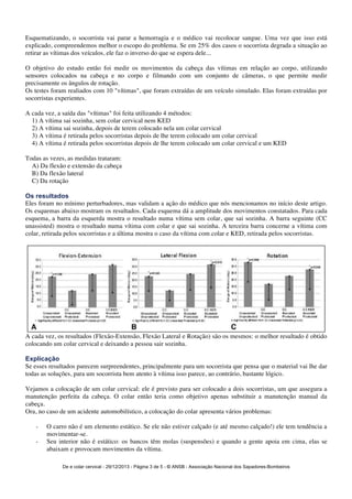 Esquematizando, o socorrista vai parar a hemorragia e o médico vai recolocar sangue. Uma vez que isso está 
explicado, compreendemos melhor o escopo do problema. Se em 25% dos casos o socorrista degrada a situação ao 
retirar as vítimas dos veículos, ele faz o inverso do que se espera dele... 
O objetivo do estudo então foi medir os movimentos da cabeça das vítimas em relação ao corpo, utilizando 
sensores colocados na cabeça e no corpo e filmando com um conjunto de câmeras, o que permite medir 
precisamente os ângulos de rotação. 
Os testes foram realiados com 10 "vítimas", que foram extraídas de um veículo simulado. Elas foram extraídas por 
socorristas experientes. 
A cada vez, a saída das "vítimas" foi feita utilizando 4 métodos: 
1) A vítima sai sozinha, sem colar cervical nem KED 
2) A vítima sai sozinha, depois de terem colocado nela um colar cervical 
3) A vítima é retirada pelos socorristas depois de lhe terem colocado um colar cervical 
4) A vítima é retirada pelos socorristas depois de lhe terem colocado um colar cervical e um KED 
De e colar cervical - 29/12/2013 - Página 3 de 5 - © ANSB 
- Associação Nacional dos Sapadores-Bombeiros 
Todas as vezes, as medidas trataram: 
A) Da flexão e extensão da cabeça 
B) Da flexão lateral 
C) Da rotação 
Os resultados 
Eles foram no mínimo perturbadores, mas validam a ação do médico que nós mencionamos no início deste artigo. 
Os esquemas abaixo mostram os resultados. Cada esquema dá a amplitude dos movimentos constatados. Para cada 
esquema, a barra da esquerda mostra o resultado numa vítima sem colar, que sai sozinha. A barra seguinte (CC 
unassisted) mostra o resultado numa vítima com colar e que sai sozinha. A terceira barra concerne a vítima com 
colar, retirada pelos socorristas e a última mostra o caso da vítima com colar e KED, retirada pelos socorristas. 
A cada vez, os resultados (Flexão-Extensão, Flexão Lateral e Rotação) são os mesmos: o melhor resultado é obtido 
colocando um colar cervical e deixando a pessoa sair sozinha. 
Explicação 
Se esses resultados parecem surpreendentes, principalmente para um socorrista que pensa que o material vai lhe dar 
todas as soluções, para um socorrista bem atento à vítima isso parece, ao contrário, bastante lógico. 
Vejamos a colocação de um colar cervical: ele é previsto para ser colocado a dois socorristas, um que assegura a 
manutenção perfeita da cabeça. O colar então teria como objetivo apenas substituir a manutenção manual da 
cabeça. 
Ora, no caso de um acidente automobilístico, a colocação do colar apresenta vários problemas: 
- O carro não é um elemento estático. Se ele não estiver calçado (e até mesmo calçado!) ele tem tendência a 
movimentar-se. 
- Seu interior não é estático: os bancos têm molas (suspensões) e quando a gente apoia em cima, elas se 
abaixam e provocam movimentos da vítima. 
 