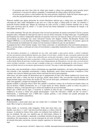 - O socorrista que deve ficar atrás da vítima para manter a cabeça fica geralmente numa posição pouco 
confortável e o encosto de cabeça o atrapalha. A manutenção da cabeça então é difícil de realizar. 
- O socorrista que coloca o colar também não fica numa posição confortável. Então há fortes chances que o 
colar não seja perfeitamente colocado e assim não realize uma imobilização perfeita. 
Notemos também que alguns protocolos de socorro Brasileiros indicam que a cabeça deve ser mantida ATÉ a 
colocação do colar, então subentende-se que uma vez o colar no lugar, a cabeça pode ser solta. Ao contrário, o 
protocolo Francês detalha que "Depois da colocação do colar cervical, a cabeça continua mantida com as duas 
mãos pelo socorrista atrás da vítima" e "o colar cervical não limita totalmente os movimentos de rotação e de 
lateralidade da nuca."[2] 
Um estudo intitulado "Por que nós colocamos colar cervical em pacientes de trauma conscientes?"[3] faz a mesma 
pergunta sobre a utilidade da colocação do colar no caso da vítima consciente. O artigo indica que "A imobilização 
pré-hospitalar da coluna é amplamente aplicada em pacientes com risco de lesão da coluna cervical. Essa prática é 
recomendada em orientações tais como Advanced Trauma Life Support (ATLS), Pre-Hospital Trauma Life 
Support (PHTLS) e as do Joint Royal Colleges Ambulance Liaison Committee (JRCALC). No entanto, apesar do 
uso disseminado da imobilização da coluna cervical, há pouca evidência de que ela seja benéfica." 
A pergunta de fato é relativamente simples: uma vítima, consciente, vai naturalmente evitar movimentos perigosos. 
Mas ao mesmo tempo, a colocação do colar cervical diminui a capacidade respiratória da vítima e aumenta muito o 
desconforto. 
"nós deveríamos perguntar se a aplicação de um colar semi-rígido a uma pessoa alerta e estável realmente 
previne movimentos potencialmente danosos da coluna cervical mais e melhor do que a proteção natural provida 
pelos próprios pacientes. Os colares são conhecidos por serem mal colocados, e parece improvável que um único 
design seja apropriado para todos os pacientes e todas as possíveis lesões instáveis da coluna cervical. Realmente, 
a observação diária de pacientes trazidos para nosso Departamento de Emergência com um colar cervical mostra 
vários em hiper-extensão, e outros em que a medida errada ou a colocação inadequada do colar levava a vários 
graus de flexão lateral ou movimento aparentemente irrestrito."[ou seja, o colar não impedia o movimento] 
De um lado, colar incomodando a vítima e diminuindo sua capacidade respiratória, e do outro colar frequentemente 
mal colocado e não segurando corretamente a cabeça. Realmente, numa vítima inconsciente o benefício é bem 
evidente, mas é preciso admitir que numa vítima consciente há motivo para perguntas. 
Além disso, um outro estudo [4] demonstrou que os equipamentos do tipo colar tinham tendência de exercer uma 
pressão forte sobre a vítima (na base do pescoço, dentre outras partes). Ora, essa pressão exercida durante um 
tempo bastante longo causa lesões dos tecidos [5]. No caso de nosso país, combinamos a colocação sistemática do 
colar, bem apertado, a tempos de transporte bem longos... 
Quanto ao KED, a colocação nunca é fácil. Ora, quando o socorrista o coloca, ele se focaliza nos tirantes (fitas), no 
fato de deslizar o KED corretamente, etc. e se ocupa menos da vítima. Quando a gente se coloca um pouco à 
distância e observa, é fácil perceber que a vítima tem tendência de ser movimentada. 
Depois que o KED está no lugar, o socorrista se conforta na ideia de que a imobilização é perfeita. Então, a 
tendência é de puxar a vítima sem grande preoucupação: "como lhe colocamos o KED, ela não vai mexer.". 
Infelizmente, a imobilização com o KED não é jamais perfeita, e esta retirada sem grande precaução dá, 
visivelmente, resultados catastróficos. 
Mas na realidade? 
Evidentemente, a gente pode dizer que este estudo não é a realidade. Tem 
razão. Mas é aí que as coisas pioram. 
Neste estudo, os socorristas estão tranquilos. Estão num local claro, sem 
barulho, sem chuva, o "carro" está num local bem plano e a vítima é fácil de 
alcançar. A retirada da vítima é feita, então, em condições bem melhores do 
que na realidade. Ou seja, isso significa que em intervenção, debaixo de 
chuva, com o carro inclinado e amassado, o resultado será pior do que nesta 
experiência. Em intervenções, no caso da colocação de um colar, do KED e 
da retirada feita pelos socorristas, teremos rotações superiores às observadas 
aqui. 
De e colar cervical - 29/12/2013 - Página 4 de 5 - © ANSB 
- Associação Nacional dos Sapadores-Bombeiros 
 