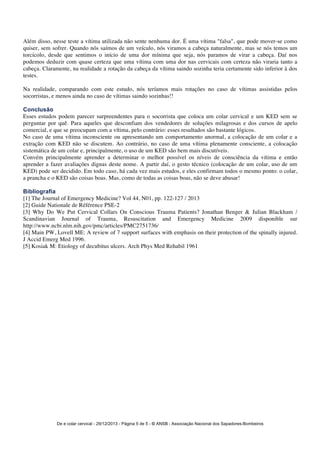 Além disso, nesse teste a vítima utilizada não sente nenhuma dor. É uma vítima "falsa", que pode mover-se como 
quiser, sem sofrer. Quando nós saímos de um veículo, nós viramos a cabeça naturalmente, mas se nós temos um 
torcicolo, desde que sentimos o início de uma dor mínima que seja, nós paramos de virar a cabeça. Daí nos 
podemos deduzir com quase certeza que uma vítima com uma dor nas cervicais com certeza não viraria tanto a 
cabeça. Claramente, na realidade a rotação da cabeça da vítima saindo sozinha teria certamente sido inferior à dos 
testes. 
Na realidade, comparando com este estudo, nós teríamos mais rotações no caso de vítimas assistidas pelos 
socorristas, e menos ainda no caso de vítimas saindo sozinhas!! 
Conclusão 
Esses estudos podem parecer surpreendentes para o socorrista que coloca um colar cervical e um KED sem se 
perguntar por quê. Para aqueles que desconfiam dos vendedores de soluções milagrosas e dos cursos de apelo 
comercial, e que se preocupam com a vítima, pelo contrário: esses resultados são bastante lógicos. 
No caso de uma vítima inconsciente ou apresentando um comportamento anormal, a colocação de um colar e a 
extração com KED não se discutem. Ao contrário, no caso de uma vítima plenamente consciente, a colocação 
sistemática de um colar e, principalmente, o uso de um KED são bem mais discutíveis. 
Convém principalmente aprender a determinar o melhor possível os níveis de consciência da vítima e então 
aprender a fazer avaliações dignas deste nome. A partir daí, o gesto técnico (colocação de um colar, uso de um 
KED) pode ser decidido. Em todo caso, há cada vez mais estudos, e eles confirmam todos o mesmo ponto: o colar, 
a prancha e o KED são coisas boas. Mas, como de todas as coisas boas, não se deve abusar! 
Bibliografia 
[1] The Journal of Emergency Medicine? Vol 44, N01, pp. 122-127 / 2013 
[2] Guide Nationale de Référence PSE-2 
[3] Why Do We Put Cervical Collars On Conscious Trauma Patients? Jonathan Benger & Julian Blackham / 
Scandinavian Journal of Trauma, Resuscitation and Emergency Medicine 2009 disponible sur 
http://www.ncbi.nlm.nih.gov/pmc/articles/PMC2751736/ 
[4] Main PW, Lovell ME: A review of 7 support surfaces with emphasis on their protection of the spinally injured. 
J Accid Emerg Med 1996. 
[5] Kosiak M: Etiology of decubitus ulcers. Arch Phys Med Rehabil 1961 
De e colar cervical - 29/12/2013 - Página 5 de 5 - © ANSB 
- Associação Nacional dos Sapadores-Bombeiros 
