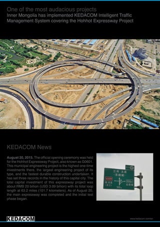 www.kedacom.com/en
One of the most audacious projects
Inner Mongolia has implemented KEDACOM Intelligent Traffic
Management System covering the Hohhot Expressway Project
KEDACOM News
August 20, 2015. The official opening ceremony was held
for the Hohhot Expressway Project, also known as G0601.
This municipal engineering project is the highest one-time
investments there, the largest engineering project of its
type, and the fastest durable construction undertaken. It
has set three records in the history of this capital city. The
total capital investment of this expressway project was
about RMB 20 billion (USD 3.09 billion) with its total loop
length at 63.2 miles (101.7 kilometers). As of August 20,
the main expressway was completed and the initial test
phase began.
 