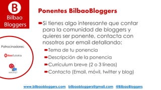 Ponentes BilbaoBloggers
Si tienes algo interesante que contar
para la comunidad de bloggers y
quieres ser ponente, contacta con
nosotros por email detallando:
Tema de tu ponencia
Descripción de la ponencia
Currículum breve (2 o 3 líneas)
Contacto (Email, móvil, twitter y blog)
www.bilbaobloggers.com bilbaobloggers@gmail.com @BilbaoBloggers
Patrocinadores:
 